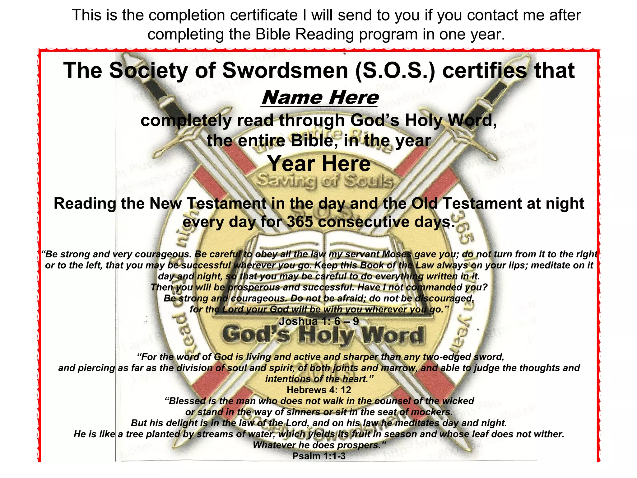 The Society of Swordsmen (S.O.S.) certifies that
Name Here
completely read through God’s Holy Word,
the entire Bible, in the year
Year Here
Reading the New Testament in the day and the Old Testament at night
every day for 365 consecutive days.
“Be strong and very courageous. Be careful to obey all the law my servant Moses gave you; do not turn from it to the right
or to the left, that you may be successful wherever you go. Keep this Book of the Law always on your lips; meditate on it
day and night, so that you may be careful to do everything written in it.
Then you will be prosperous and successful. Have I not commanded you?
Be strong and courageous. Do not be afraid; do not be discouraged,
for the Lord your God will be with you wherever you go.”
Joshua 1: 6 – 9
“For the word of God is living and active and sharper than any two-edged sword,
and piercing as far as the division of soul and spirit, of both joints and marrow, and able to judge the thoughts and
intentions of the heart.”
Hebrews 4: 12
“Blessed is the man who does not walk in the counsel of the wicked
or stand in the way of sinners or sit in the seat of mockers.
But his delight is in the law of the Lord, and on his law he meditates day and night.
He is like a tree planted by streams of water, which yields its fruit in season and whose leaf does not wither.
Whatever he does prospers.”
Psalm 1:1-3
This is the completion certificate I will send to you if you contact me after
completing the Bible Reading program in one year.
 