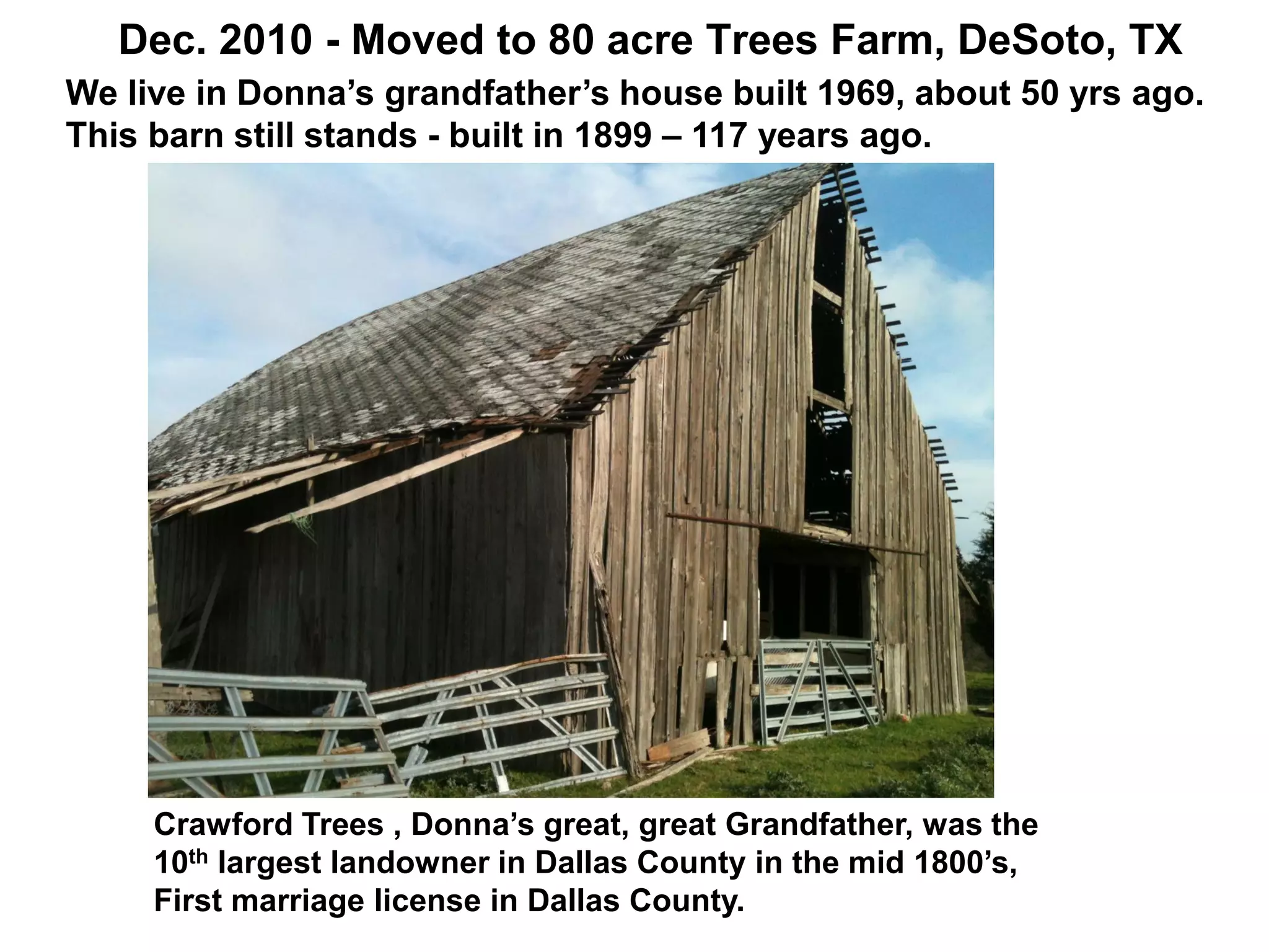 Dec. 2010 - Moved to 80 acre Trees Farm, DeSoto, TX
Crawford Trees , Donna’s great, great Grandfather, was the
10th largest landowner in Dallas County in the mid 1800’s,
First marriage license in Dallas County.
We live in Donna’s grandfather’s house built 1969, about 50 yrs ago.
This barn still stands - built in 1899 – 117 years ago.
 