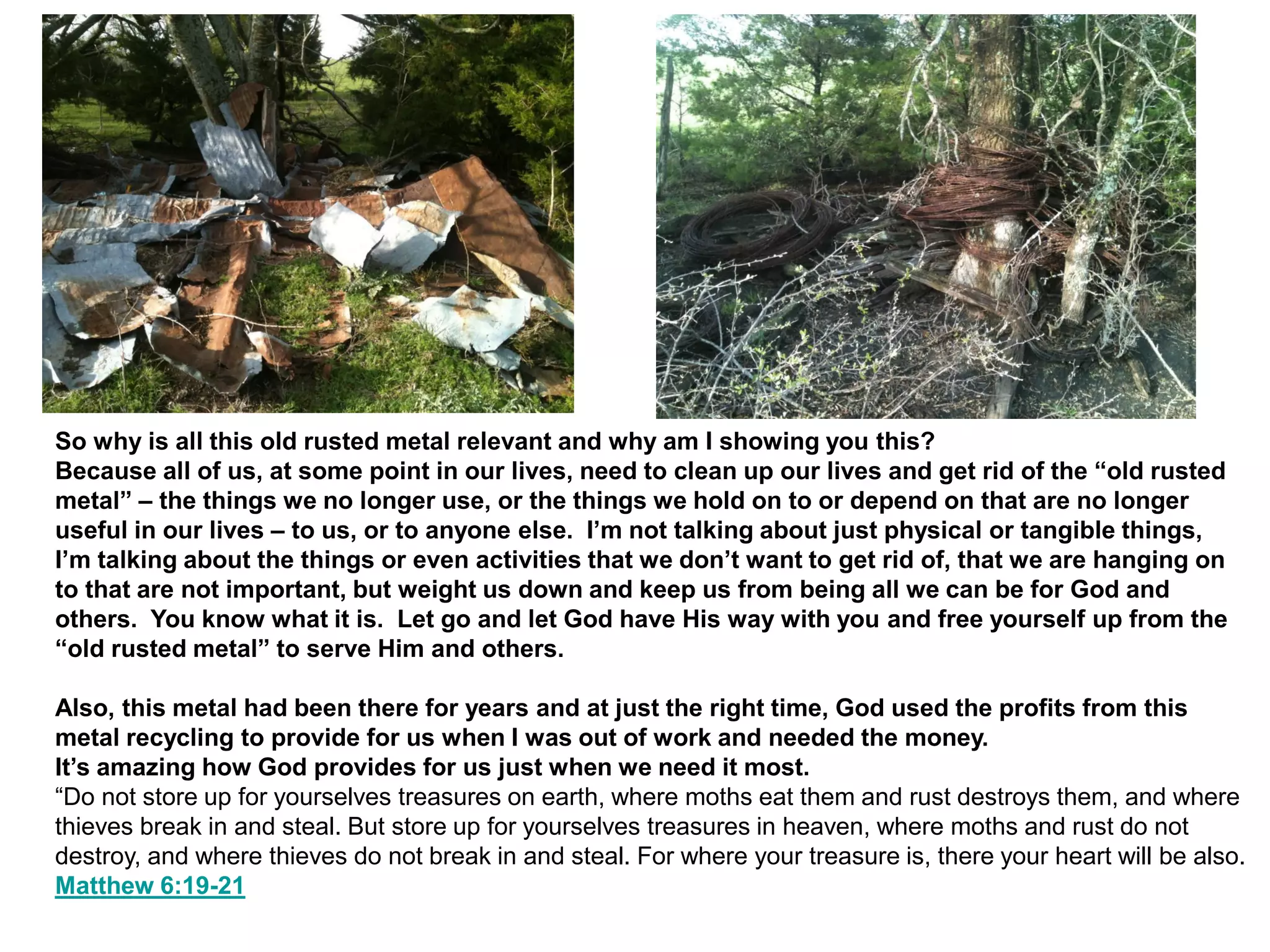 So why is all this old rusted metal relevant and why am I showing you this?
Because all of us, at some point in our lives, need to clean up our lives and get rid of the “old rusted
metal” – the things we no longer use, or the things we hold on to or depend on that are no longer
useful in our lives – to us, or to anyone else. I’m not talking about just physical or tangible things,
I’m talking about the things or even activities that we don’t want to get rid of, that we are hanging on
to that are not important, but weight us down and keep us from being all we can be for God and
others. You know what it is. Let go and let God have His way with you and free yourself up from the
“old rusted metal” to serve Him and others.
Also, this metal had been there for years and at just the right time, God used the profits from this
metal recycling to provide for us when I was out of work and needed the money.
It’s amazing how God provides for us just when we need it most.
“Do not store up for yourselves treasures on earth, where moths eat them and rust destroys them, and where
thieves break in and steal. But store up for yourselves treasures in heaven, where moths and rust do not
destroy, and where thieves do not break in and steal. For where your treasure is, there your heart will be also.
Matthew 6:19-21
 