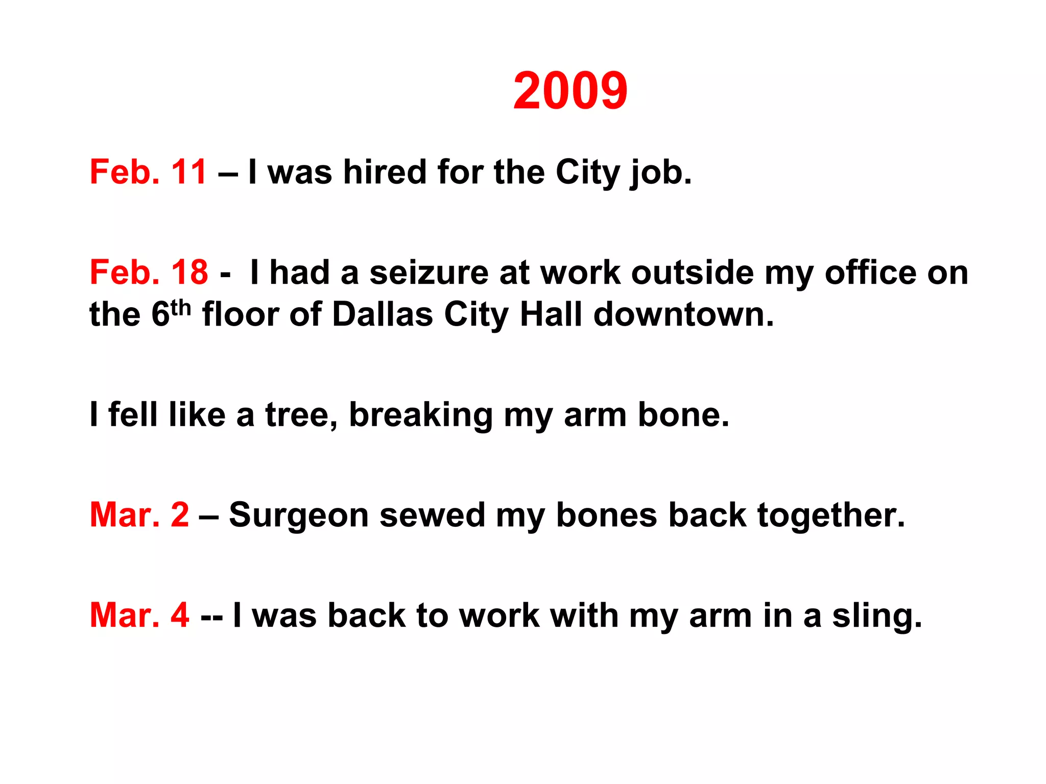 2009
Feb. 11 – I was hired for the City job.
Feb. 18 - I had a seizure at work outside my office on
the 6th floor of Dallas City Hall downtown.
I fell like a tree, breaking my arm bone.
Mar. 2 – Surgeon sewed my bones back together.
Mar. 4 -- I was back to work with my arm in a sling.
 