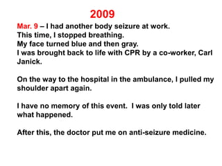 Mar. 9 – I had another body seizure at work.
This time, I stopped breathing.
My face turned blue and then gray.
I was brought back to life with CPR by a co-worker, Carl
Janick.
On the way to the hospital in the ambulance, I pulled my
shoulder apart again.
I have no memory of this event. I was only told later
what happened.
After this, the doctor put me on anti-seizure medicine.
 