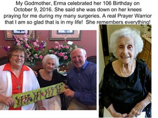 My Godmother, Erma celebrated her 106 Birthday on
October 9, 2016. She said she was down on her knees
praying for me during my many surgeries. A real Prayer Warrior
that I am so glad that is in my life! She remembers everything!
 