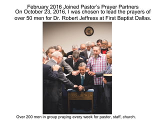 February 2016 Joined Pastor’s Prayer Partners
On October 23, 2016, I was chosen to lead the prayers of
over 50 men for Dr. Robert Jeffress at First Baptist Dallas.
Over 200 men in group praying every week for pastor, staff, church.
 
