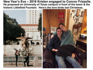 New Year’s Eve – 2016 Kristen engaged to Connor Frizzelle.
He proposed on University of Texas campus in front of the tower & the
historic Littlefield Fountain. Here’s the love birds last Christmas.
 