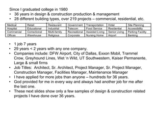Since I graduated college in 1980
• 36 years in design & construction production & management
• 28 different building types, over 219 projects – commercial, residential, etc.
• 1 job 7 years
• 29 years < 2 years with any one company.
• Companies include: DFW Airport, City of Dallas, Exxon Mobil, Trammel
Crow, Greyhound Lines, Wet ‘n Wild, UT Southwestern, Kaiser Permanente,
Large & small firms
• Job Titles: Architect, Sr. Architect, Project Manager, Sr. Project Manager,
Construction Manager, Facilities Manager, Maintenance Manager
• I have applied for more jobs than anyone – hundreds for 36 years.
• God provided for me in every way and always had another job for me after
the last one.
• These next slides show only a few samples of design & construction related
projects I have done over 36 years.
 