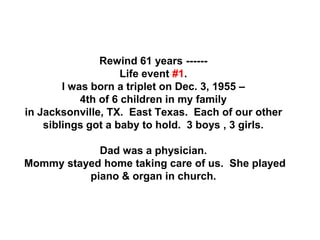 Rewind 61 years ------
Life event #1.
I was born a triplet on Dec. 3, 1955 –
4th of 6 children in my family
in Jacksonville, TX. East Texas. Each of our other
siblings got a baby to hold. 3 boys , 3 girls.
Dad was a physician.
Mommy stayed home taking care of us. She played
piano & organ in church.
 