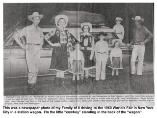 This was a newspaper photo of my Family of 8 driving to the 1960 World’s Fair in New York
City in a station wagon. I’m the little “cowboy” standing in the back of the “wagon”.
 