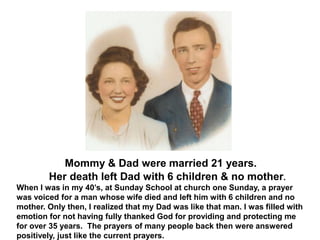 Mommy & Dad were married 21 years.
Her death left Dad with 6 children & no mother.
When I was in my 40’s, at Sunday School at church one Sunday, a prayer
was voiced for a man whose wife died and left him with 6 children and no
mother. Only then, I realized that my Dad was like that man. I was filled with
emotion for not having fully thanked God for providing and protecting me
for over 35 years. The prayers of many people back then were answered
positively, just like the current prayers.
 