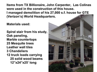 Items from TX Billionaire, John Carpenter, Las Colinas
were used in the construction of this house.
I managed demolition of his 27,000 s.f. house for GTE
(Verizon’s) World Headquarters.
Materials used:
Spiral stair from his study,
Oak paneling,
Marble countertops
25 Mesquite trees
Leather wall tiles
3 Chandeliers
12 truck loads carrying
25 solid wood beams
12”x24”x25’ long
 