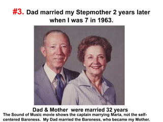 #3. Dad married my Stepmother 2 years later
when I was 7 in 1963.
Dad & Mother were married 32 years
The Sound of Music movie shows the captain marrying Maria, not the self-
centered Baroness. My Dad married the Baroness, who became my Mother.
 
