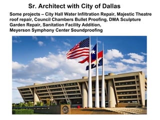 Sr. Architect with City of Dallas
Some projects – City Hall Water Infiltration Repair, Majestic Theatre
roof repair, Council Chambers Bullet Proofing, DMA Sculpture
Garden Repair, Sanitation Facility Addition,
Meyerson Symphony Center Soundproofing
 