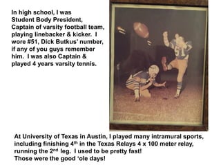 In high school, I was
Student Body President,
Captain of varsity football team,
playing linebacker & kicker. I
wore #51, Dick Butkus’ number,
if any of you guys remember
him. I was also Captain &
played 4 years varsity tennis.
At University of Texas in Austin, I played many intramural sports,
including finishing 4th in the Texas Relays 4 x 100 meter relay,
running the 2nd leg. I used to be pretty fast!
Those were the good ‘ole days!
 