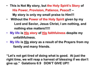 • This is Not My story, but the Holy Spirit’s Story of
His Power, Provision, Patience, Peace!! –
My story is only my small praise to Him!!!
• Without the Power of the Holy Spirit given by my
Lord and Savior, Jesus Christ, I am nothing, and
nothing else matters!!!!!
• My life is His story of His faithfulness despite my
unfaithfulness.
• My life is His story as a result of the Prayers from my
family and many friends.
“Let’s not get tired of doing what is good. At just the
right time, we will reap a harvest of blessing if we don’t
give up.” Galations 6:9 DON’T GIVE UP!!
 