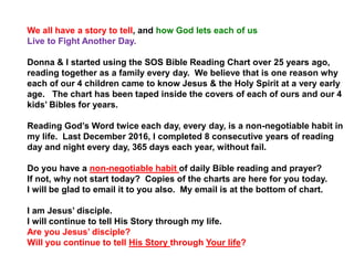 We all have a story to tell, and how God lets each of us
Live to Fight Another Day.
Donna & I started using the SOS Bible Reading Chart over 25 years ago,
reading together as a family every day. We believe that is one reason why
each of our 4 children came to know Jesus & the Holy Spirit at a very early
age. The chart has been taped inside the covers of each of ours and our 4
kids’ Bibles for years.
Reading God’s Word twice each day, every day, is a non-negotiable habit in
my life. Last December 2016, I completed 8 consecutive years of reading
day and night every day, 365 days each year, without fail.
Do you have a non-negotiable habit of daily Bible reading and prayer?
If not, why not start today? Copies of the charts are here for you today.
I will be glad to email it to you also. My email is at the bottom of chart.
I am Jesus’ disciple.
I will continue to tell His Story through my life.
Are you Jesus’ disciple?
Will you continue to tell His Story through Your life?
 