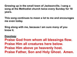 Growing up in the small town of Jacksonville, I sang a
song at the Methodist church twice every Sunday for 18
years.
This song continues to mean a lot to me and encourages
me even today.
Sing along with me, because I am sure many of you
know it.
Doxology
Praise God from whom all blessings flow.
Praise Him all creatures here below.
Praise Him above ye heavenly host.
Praise Father, Son and Holy Ghost. Amen.
 