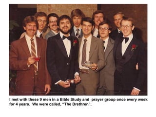 I met with these 9 men in a Bible Study and prayer group once every week
for 4 years. We were called, “The Brethren”.
 