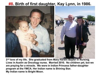 #8. Birth of first daughter, Kay Lynn, in 1986.
2nd love of my life. She graduated from Mary Hardin Baylor In Nursing.
Lives in Austin as Oncology nurse. Married 2010. No children yet, but we
are praying for a miracle. We were in Indian Princess father-daughter
program at the YMCA. Her Indian name is Shining Star.
My Indian name is Bright Moon.
 