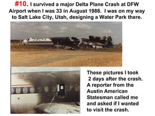 #10. I survived a major Delta Plane Crash at DFW
Airport when I was 33 in August 1988. I was on my way
to Salt Lake City, Utah, designing a Water Park there.
These pictures I took
2 days after the crash.
A reporter from the
Austin American
Statesman called me
and asked if I wanted
to visit the crash.
 