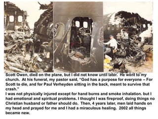 Scott Owen, died on the plane, but I did not know until later. He went to my
church. At his funeral, my pastor said, “God has a purpose for everyone – For
Scott to die, and for Paul Verheyden sitting in the back, meant to survive that
crash.”
I was not physically injured except for hand burns and smoke inhalation. but I
had emotional and spiritual problems. I thought I was fireproof, doing things no
Christian husband or father should do. Then, 4 years later, men laid hands on
my head and prayed for me and I had a miraculous healing. 2002 all things
became new.
 