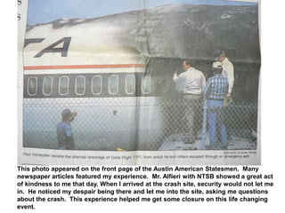 This photo appeared on the front page of the Austin American Statesmen. Many
newspaper articles featured my experience. Mr. Alfieri with NTSB showed a great act
of kindness to me that day. When I arrived at the crash site, security would not let me
in. He noticed my despair being there and let me into the site, asking me questions
about the crash. This experience helped me get some closure on this life changing
event.
 