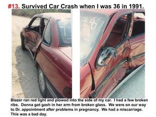 #13. Survived Car Crash when I was 36 in 1991.
Blazer ran red light and plowed into the side of my car. I had a few broken
ribs. Donna got gash in her arm from broken glass. We were on our way
to Dr. appointment after problems in pregnancy. We had a miscarriage.
This was a bad day.
 
