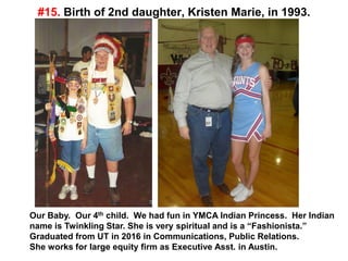 #15. Birth of 2nd daughter, Kristen Marie, in 1993.
Our Baby. Our 4th child. We had fun in YMCA Indian Princess. Her Indian
name is Twinkling Star. She is very spiritual and is a “Fashionista.”
Graduated from UT in 2016 in Communications, Public Relations.
She works for large equity firm as Executive Asst. in Austin.
 