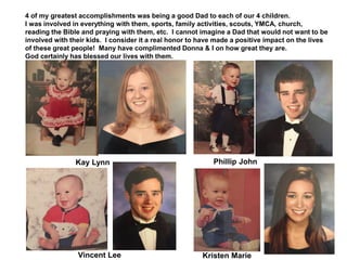 4 of my greatest accomplishments was being a good Dad to each of our 4 children.
I was involved in everything with them, sports, family activities, scouts, YMCA, church,
reading the Bible and praying with them, etc. I cannot imagine a Dad that would not want to be
involved with their kids. I consider it a real honor to have made a positive impact on the lives
of these great people! Many have complimented Donna & I on how great they are.
God certainly has blessed our lives with them.
Kay Lynn Phillip John
Kristen MarieVincent Lee
 