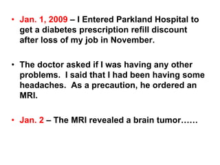 • Jan. 1, 2009 – I Entered Parkland Hospital to
get a diabetes prescription refill discount
after loss of my job in November.
• The doctor asked if I was having any other
problems. I said that I had been having some
headaches. As a precaution, he ordered an
MRI.
• Jan. 2 – The MRI revealed a brain tumor……
 