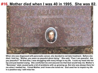 #16. Mother died when I was 40 in 1995. She was 82.
When she was diagnosed with pancreatic cancer, she decided to not take treatment. Before she
died, I told her, “Mother, you seem so peaceful about dying.” She said, “Paul, I am peaceful. Are
you peaceful?” At that time, I was struggling with many things in my life. I sunk my head into her
lap and just bawled crying. She comforted me and assured me that God would help me. Mother’s
“Baroness” style caused quite a bit of problems with us growing up. But she was always there for
me when I needed her. I loved Mother, and I knew she loved me. God used her to impact my life
in a positive way. I still miss her.
 