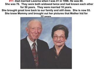 #17. Dad married Laverna when I was 41 in 1996. He was 80.
She was 76. They were both widowed twice and had known each other
for 50 years. They were married 10 years.
She brought great love back to our family and still does. She is now 93.
She knew Mommy and brought out her pictures that Mother hid for
32 years.
 
