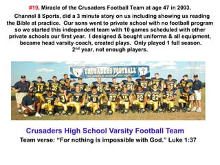 #19. Miracle of the Crusaders Football Team at age 47 in 2003.
Channel 8 Sports, did a 3 minute story on us including showing us reading
the Bible at practice. Our sons went to private school with no football program
so we started this independent team with 10 games scheduled with other
private schools our first year. I designed & bought uniforms & all equipment,
became head varsity coach, created plays. Only played 1 full season.
2nd year, not enough players.
Crusaders High School Varsity Football Team
Team verse: “For nothing is impossible with God.” Luke 1:37
 