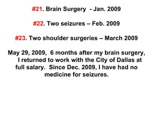 #21. Brain Surgery - Jan. 2009
#22. Two seizures – Feb. 2009
#23. Two shoulder surgeries – March 2009
May 29, 2009, 6 months after my brain surgery,
I returned to work with the City of Dallas at
full salary. Since Dec. 2009, I have had no
medicine for seizures.
 