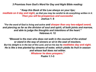 3 Promises from God’s Word for Day and Night Bible reading:
“ Keep this Book of the Law always on your lips;
meditate on it day and night, so that you may be careful to do everything written in it.
Then you will be prosperous and successful.
Joshua 1: 8
“For the word of God is living and active and sharper than any two-edged sword,
and piercing as far as the division of soul and spirit, of both joints and marrow,
and able to judge the thoughts and intentions of the heart.”
Hebrews 4: 12
“Blessed is the man who does not walk in the counsel of the wicked
or stand in the way of sinners or sit in the seat of mockers.
But his delight is in the law of the Lord, and on his law he meditates day and night.
He is like a tree planted by streams of water, which yields its fruit in season
and whose leaf does not wither.
Whatever he does prospers.”
Psalm 1:1-3
 