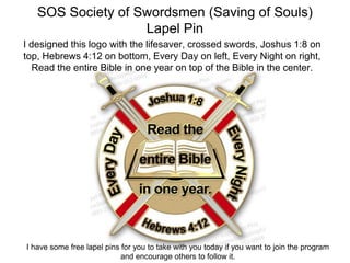 SOS Society of Swordsmen (Saving of Souls)
Lapel Pin
I designed this logo with the lifesaver, crossed swords, Joshus 1:8 on
top, Hebrews 4:12 on bottom, Every Day on left, Every Night on right,
Read the entire Bible in one year on top of the Bible in the center.
I have some free lapel pins for you to take with you today if you want to join the program
and encourage others to follow it.
 