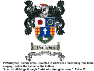 PJVerheyden Family Crest – Created in 2009 while recovering from brain
surgery. Notice the banner at the bottom:
“I can do all things through Christ who strengthens me.” Phil 4:13
 