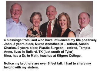 4 blessings from God who have influenced my life positively.
John, 3 years older, Nurse Anesthecist – retired, Austin
Charles, 9 years older, Plastic Surgeon – retired, Temple
Anne, lives in Bullard, TX (just south of Tyler)
Nina, has a Dr. in Math, teaches at Kilgore College.
Notice my brothers are over 6 feet tall. I had to share my
height with my sisters.
 