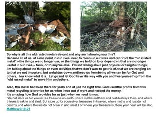 So why is all this old rusted metal relevant and why am I showing you this?
Because all of us, at some point in our lives, need to clean up our lives and get rid of the “old rusted
metal” – the things we no longer use, or the things we hold on to or depend on that are no longer
useful in our lives – to us, or to anyone else. I’m not talking about just physical or tangible things,
I’m talking about the things or even activities that we don’t want to get rid of, that we are hanging on
to that are not important, but weight us down and keep us from being all we can be for God and
others. You know what it is. Let go and let God have His way with you and free yourself up from the
“old rusted metal” to serve Him and others.
Also, this metal had been there for years and at just the right time, God used the profits from this
metal recycling to provide for us when I was out of work and needed the money.
It’s amazing how God provides for us just when we need it most.
“Do not store up for yourselves treasures on earth, where moths eat them and rust destroys them, and where
thieves break in and steal. But store up for yourselves treasures in heaven, where moths and rust do not
destroy, and where thieves do not break in and steal. For where your treasure is, there your heart will be also.
Matthew 6:19-21
 