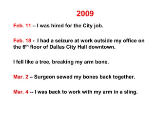 2009
Feb. 11 – I was hired for the City job.
Feb. 18 - I had a seizure at work outside my office on
the 6th floor of Dallas City Hall downtown.
I fell like a tree, breaking my arm bone.
Mar. 2 – Surgeon sewed my bones back together.
Mar. 4 -- I was back to work with my arm in a sling.
 