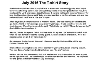 July 2016 The T-shirt Story
Kristen met Connor Frizzelle in July of 2016 in Austin at a river rafting party. After only a
few weeks of dating, Connor was talking to his parents about how great Kristen was, how
she loved the Lord, she was so beautiful inside & out and he thought she was “the one” for
him. So his mother, Sherry, said “Let’s pray and ask God to confirm with you and give you
a sign and mark her if she is “the one” for you.
A few days later, Connor was over at Kristen’s house. She was wearing a t-shirt that she
got from a friend of hers during a sleep-over 10 years ago. It was one of her favorite old
shirts to wear. When Connor saw it, he said, “Wait, that’s my t-shirt! Where did you get that?”
She told him her story about it.
He said, “That’s the special T-shirt that was made for my Red Oak School basketball team
when we won district! I was the starting guard. Look on the back of the shirt. All of the
players names are on it. My name is on it.”
Sure enough, Kristen turned it around. His name was right in the middle, at the top,
Connor Frizzelle, #14.
She had been wearing his name on her back for 10 years without even knowing about it.
This was Connor’s sign from God that Kristen was “the one” for him.
He later told me that this was day 5 of a 10 day fast and only 3 days after his mom prayed
for the sign from God. He somehow got the shirt from Kristen and framed it. He surprised
her and gave it to her for Valentines Day a week ago.
 