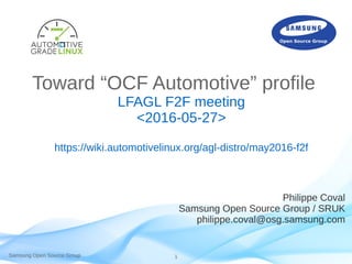 Samsung Open Source Group 1
Toward “OCF Automotive” profile
LFAGL F2F meeting
<2016-05-27>
https://wiki.automotivelinux.org/agl-distro/may2016-f2f
Philippe Coval
Samsung Open Source Group / SRUK
philippe.coval@osg.samsung.com
 
