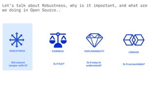 Is it fair?
Is it easy to
understand?
Is it accountable?
Did anyone
tamper with it?
FAIRNESS EXPLAINABILITYROBUSTNESS
LINEAGE
Let’s talk about Robustness, why is it important, and what are
we doing in Open Source..
 