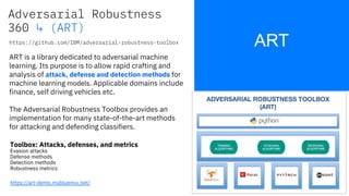 ART
17
ART is a library dedicated to adversarial machine
learning. Its purpose is to allow rapid crafting and
analysis of attack, defense and detection methods for
machine learning models. Applicable domains include
finance, self driving vehicles etc.
The Adversarial Robustness Toolbox provides an
implementation for many state-of-the-art methods
for attacking and defending classifiers.
https://github.com/IBM/adversarial-robustness-toolbox
Toolbox: Attacks, defenses, and metrics
Evasion attacks
Defense methods
Detection methods
Robustness metrics
Adversarial Robustness
360 ↳ (ART)
ART
https://art-demo.mybluemix.net/
 