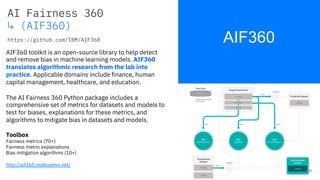 AIF360
AI Fairness 360
↳ (AIF360)
https://github.com/IBM/AIF360
31
AIF360 toolkit is an open-source library to help detect
and remove bias in machine learning models. AIF360
translates algorithmic research from the lab into
practice. Applicable domains include finance, human
capital management, healthcare, and education.
The AI Fairness 360 Python package includes a
comprehensive set of metrics for datasets and models to
test for biases, explanations for these metrics, and
algorithms to mitigate bias in datasets and models.
Toolbox
Fairness metrics (70+)
Fairness metric explanations
Bias mitigation algorithms (10+)
http://aif360.mybluemix.net/
 