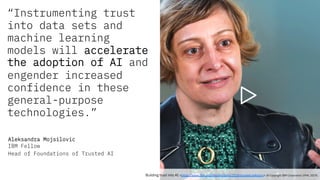“Instrumenting trust
into data sets and
machine learning
models will accelerate
the adoption of AI and
engender increased
confidence in these
general-purpose
technologies.”
Aleksandra Mojsilovic
IBM Fellow
Head of Foundations of Trusted AI
Building trust into AI <https://www.ibm.org/responsibility/2018/trusted-ai#story> (© Copyright IBM Corporation 1994, 2019).
 