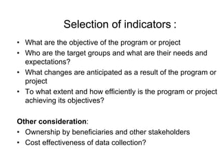 Selection of indicators :
• What are the objective of the program or project
• Who are the target groups and what are their needs and
expectations?
• What changes are anticipated as a result of the program or
project
• To what extent and how efficiently is the program or project
achieving its objectives?
Other consideration:
• Ownership by beneficiaries and other stakeholders
• Cost effectiveness of data collection?
 