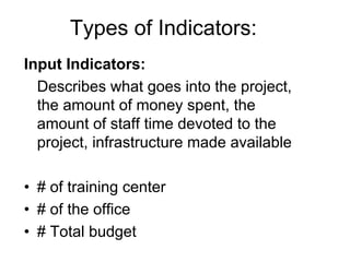 Types of Indicators:
Input Indicators:
Describes what goes into the project,
the amount of money spent, the
amount of staff time devoted to the
project, infrastructure made available
• # of training center
• # of the office
• # Total budget
 