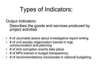 Output Indicators:
Describes the goods and services produced by
project activities
• # of Journalist aware about investigative report writing
• # of civil society organization trained in mgt,
communication and planning
• # of Anti corruption events take place
• # of MPs trained in budget transparency
• # of recommendations incorporate in national budgeting
Types of Indicators:
 