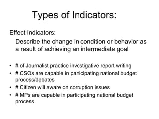 Effect Indicators:
Describe the change in condition or behavior as
a result of achieving an intermediate goal
• # of Journalist practice investigative report writing
• # CSOs are capable in participating national budget
process/debates
• # Citizen will aware on corruption issues
• # MPs are capable in participating national budget
process
Types of Indicators:
 