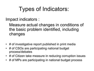 Impact indicators :
Measure actual changes in conditions of
the basic problem identified, including
changes
• # of investigative report published in print media
• # of CSOs are participating national budget
process/debates
• # of Citizen take measure in reducing corruption issues
• # of MPs are participating in national budget process
Types of Indicators:
 