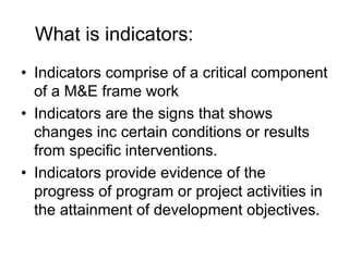 What is indicators:
• Indicators comprise of a critical component
of a M&E frame work
• Indicators are the signs that shows
changes inc certain conditions or results
from specific interventions.
• Indicators provide evidence of the
progress of program or project activities in
the attainment of development objectives.
 